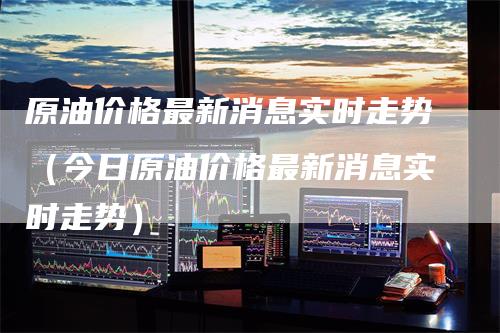 原油价格最新消息实时走势（今日原油价格最新消息实时走势）