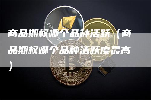 商品期权哪个品种活跃（商品期权哪个品种活跃度最高）