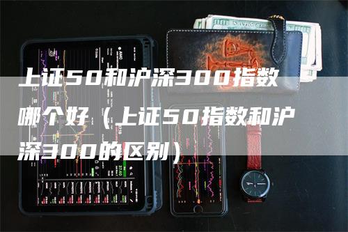 上证50和沪深300指数哪个好（上证50指数和沪深300的区别）