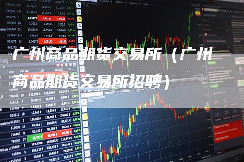 广州商品期货交易所（广州商品期货交易所招聘）