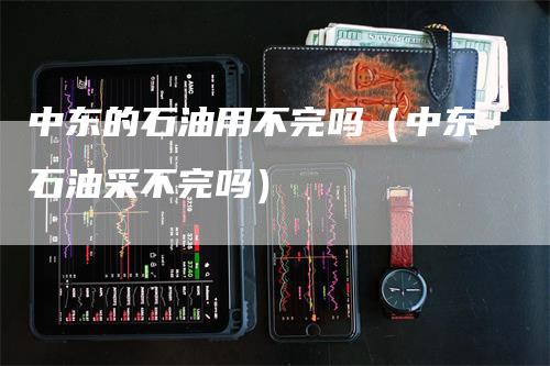 中东的石油用不完吗（中东石油采不完吗）