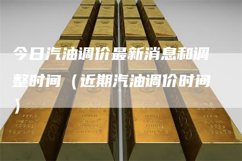 今日汽油调价最新消息和调整时间（近期汽油调价时间）