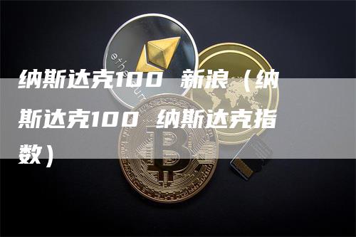 纳斯达克100 新浪（纳斯达克100 纳斯达克指数）