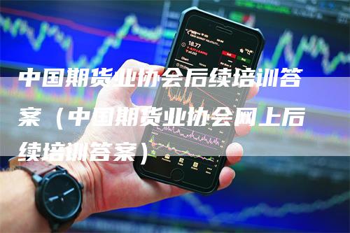 中国期货业协会后续培训答案（中国期货业协会网上后续培训答案）