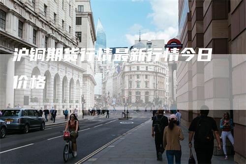 沪铜期货行情最新行情今日价格