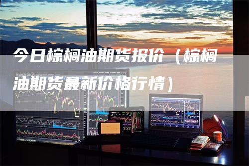 今日棕榈油期货报价（棕榈油期货最新价格行情）