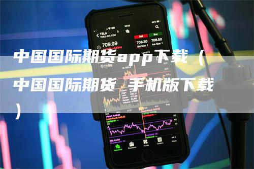 中国国际期货app下载（中国国际期货 手机版下载）