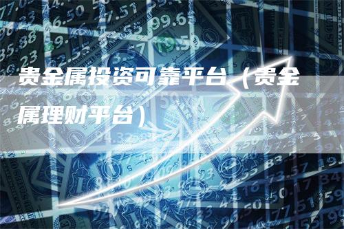 贵金属投资可靠平台（贵金属理财平台）