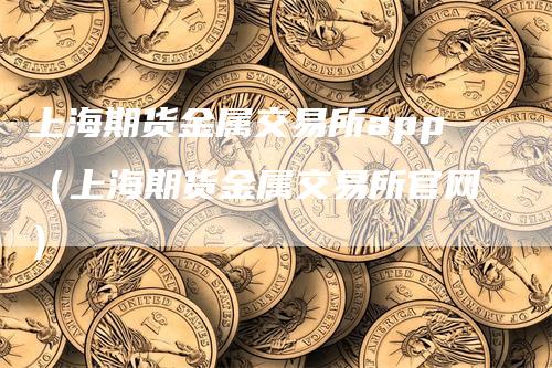 上海期货金属交易所app（上海期货金属交易所官网）