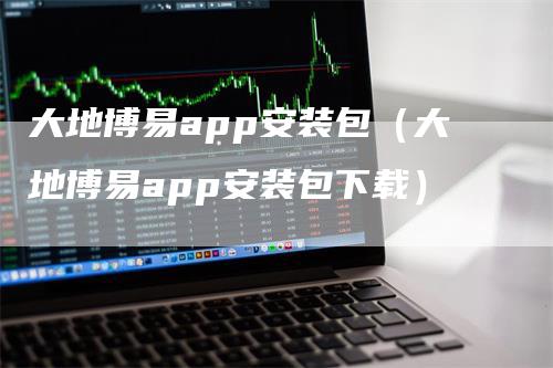 大地博易app安装包（大地博易app安装包下载）