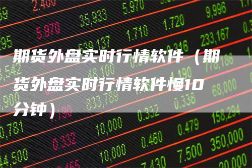 期货外盘实时行情软件（期货外盘实时行情软件慢10分钟）
