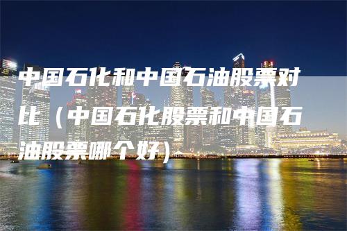 中国石化和中国石油股票对比（中国石化股票和中国石油股票哪个好）