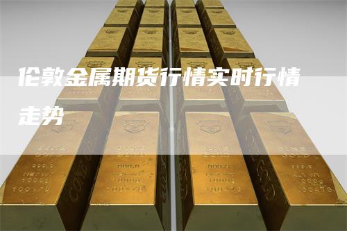 伦敦金属期货行情实时行情走势