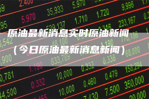 原油最新消息实时原油新闻（今日原油最新消息新闻）