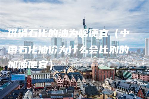 供销石化的油为啥便宜（中国石化油价为什么会比别的加油便宜）