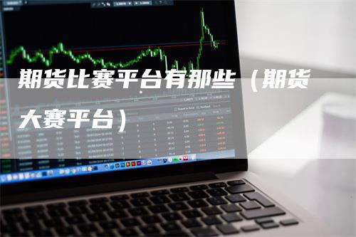 期货比赛平台有那些（期货大赛平台）