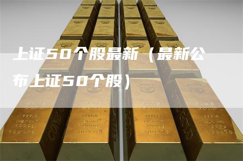 上证50个股最新（最新公布上证50个股）