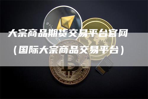 大宗商品期货交易平台官网（国际大宗商品交易平台）
