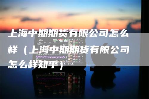 上海中期期货有限公司怎么样（上海中期期货有限公司怎么样知乎）