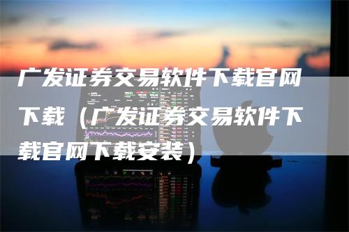 广发证券交易软件下载官网下载（广发证券交易软件下载官网下载安装）