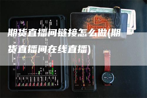 期货直播间链接怎么做(期货直播间在线直播)