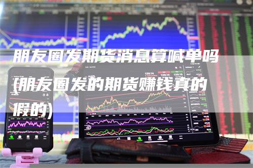 朋友圈发期货消息算喊单吗(朋友圈发的期货赚钱真的假的)