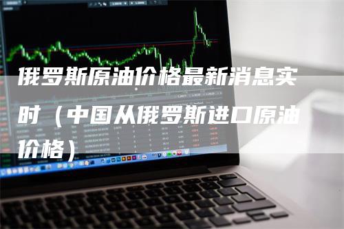 俄罗斯原油价格最新消息实时（中国从俄罗斯进口原油价格）