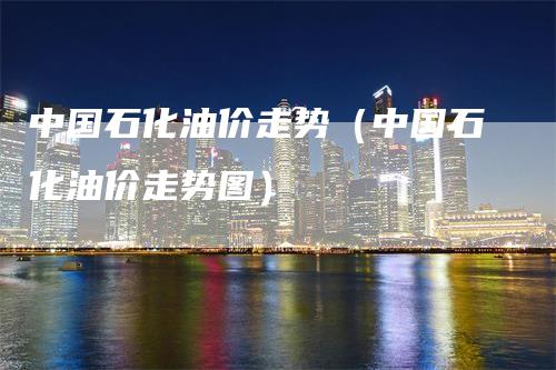 中国石化油价走势（中国石化油价走势图）