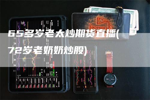65多岁老太炒期货直播(72岁老奶奶炒股)
