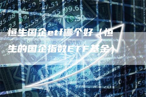 恒生国企etf哪个好（恒生的国企指数ETF基金）