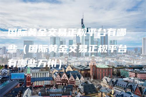 国际黄金交易正规平台有哪些（国际黄金交易正规平台有哪些万州）