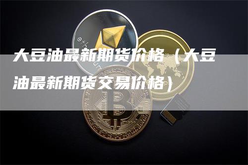 大豆油最新期货价格（大豆油最新期货交易价格）