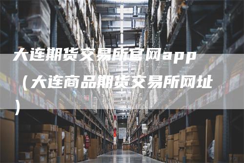 大连期货交易所官网app（大连商品期货交易所网址）