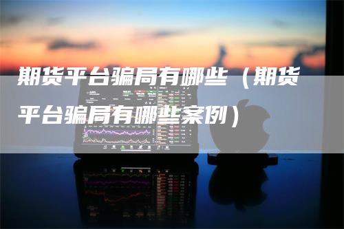 期货平台骗局有哪些（期货平台骗局有哪些案例）