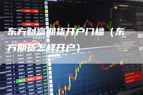东方财富期货开户门槛（东方期货怎样开户）