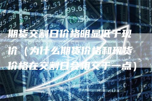 期货交割日价格明显低于现价（为什么期货价格和现货价格在交割日会相交于一点）
