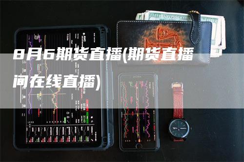 8月6期货直播(期货直播间在线直播)