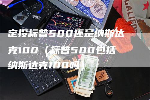 定投标普500还是纳斯达克100（标普500包括纳斯达克100吗）