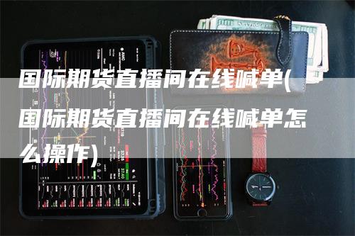国际期货直播间在线喊单(国际期货直播间在线喊单怎么操作)