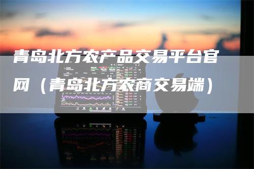 青岛北方农产品交易平台官网（青岛北方农商交易端）