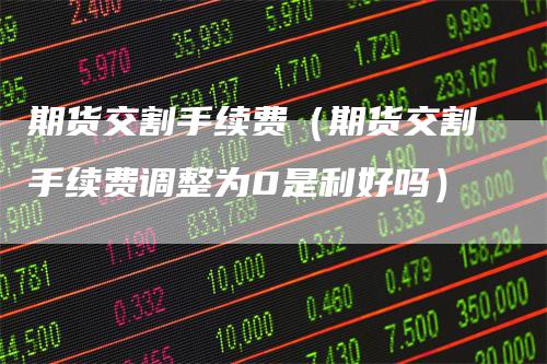 期货交割手续费（期货交割手续费调整为0是利好吗）