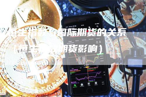 恒生指数与国际期货的关系（恒生指数期货影响）