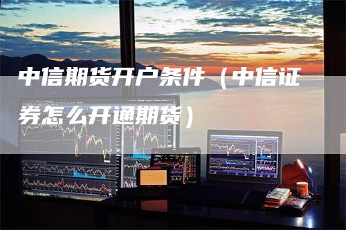 中信期货开户条件（中信证券怎么开通期货）