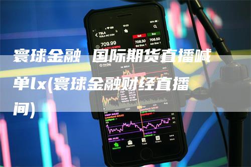 寰球金融 国际期货直播喊单lx(寰球金融财经直播间)