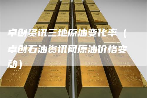 卓创资讯三地原油变化率（卓创石油资讯网原油价格变动）