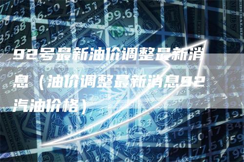 92号最新油价调整最新消息（油价调整最新消息92汽油价格）