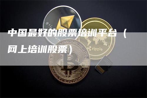 中国最好的股票培训平台（网上培训股票）