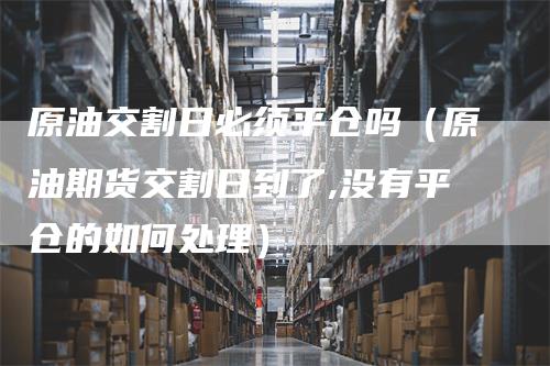 原油交割日必须平仓吗（原油期货交割日到了,没有平仓的如何处理）