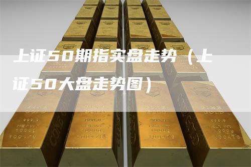 上证50期指实盘走势（上证50大盘走势图）