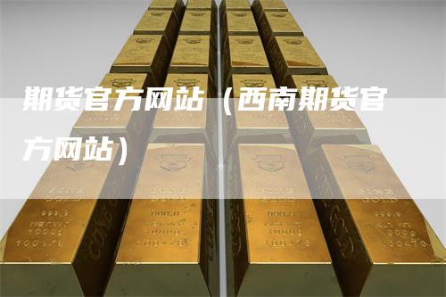 期货官方网站（西南期货官方网站）